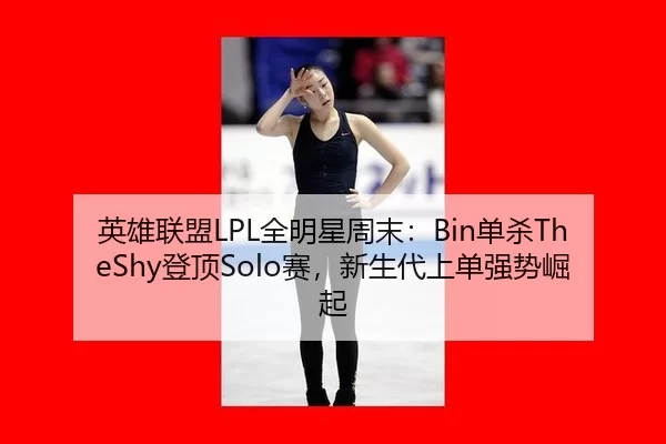 英雄联盟LPL全明星周末：Bin单杀TheShy登顶Solo赛，新生代上单强势崛起