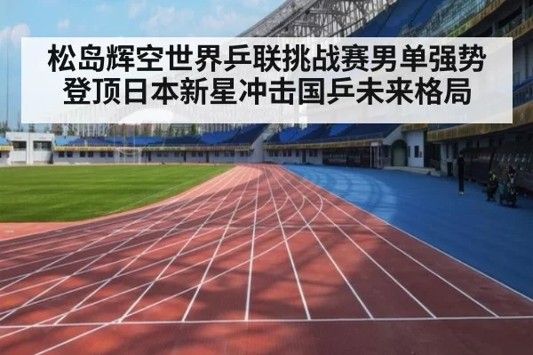松岛辉空世界乒联挑战赛男单强势登顶日本新星冲击国乒未来格局