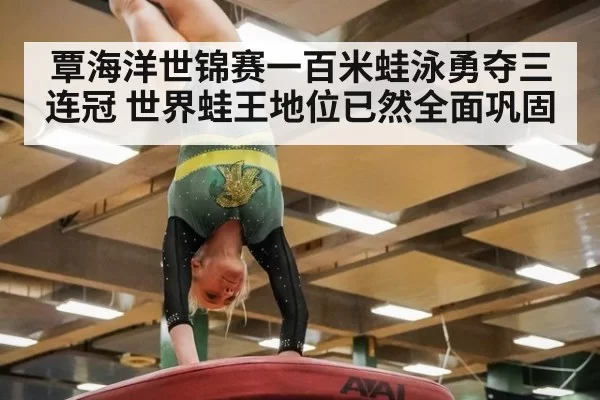 覃海洋世锦赛一百米蛙泳勇夺三连冠 世界蛙王地位已然全面巩固